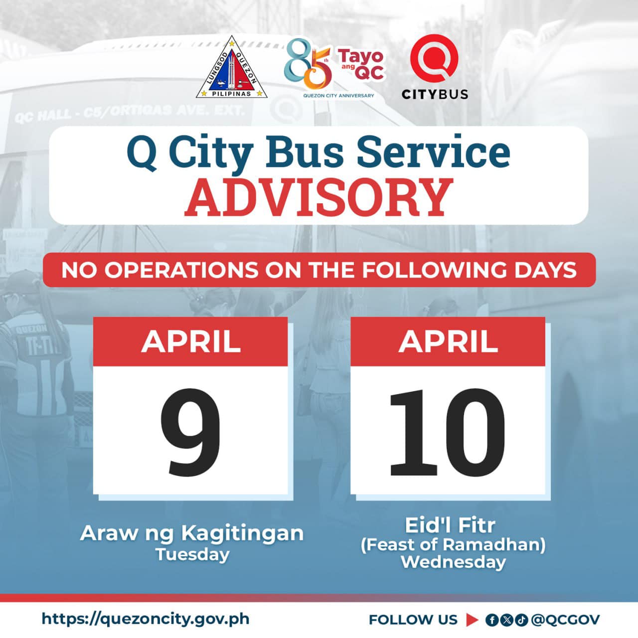 May be an image of text that says 'PILIPINAS 85 agc Tayo CITYBUS QCHALL-CE/ORTIGAS Q City Bus Service ADVISORY NO OPERATIONS ON THE FOLLOWING DAYS TH-TI APRIL 10 APRIL 9 Araw ng Kagitingan Tuesday Eid'l Fitr (Feast of Ramadhan) Wednesday https://quezoncity.gov.ph FOLLOW US @QCGOV'