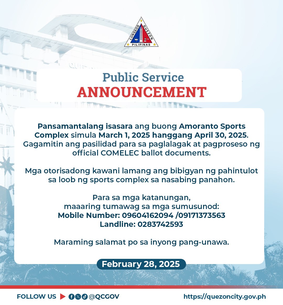 May be an image of text that says 'ទម្ព PILIPINA Public Service ANNOUNCEMENT cnIiT Pansamantalang isasara ang buong Amoranto Sports Complex simula March 2025 hanggang April 30, 2025. Gagamitin ang pasilidad para sa paglalagak at pagproseso ng official COMELEC ballot documents. Mga otorisadong kawani lamang ang bibigyan ng pahintulot sa loob ng sports complex sa nasabing panahon. Para sa mga katanungan, maaaring tumawag sa mga sumusunod: Mobile Number: 09604162094 0960 162094 /09171373563 Landline: 0283742593 Maraming salamat po sa inyong pang-unawa. February 28, 2025 FOLLOW US @@QCGOV https://quezoncity.gov.ph'