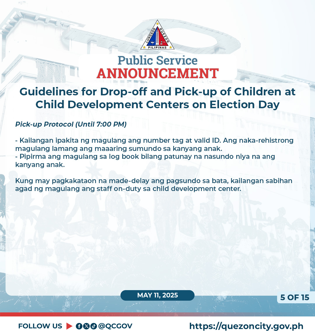 May be a graphic of text that says '0 PILIPINAS Public Service ANNOUNCEMENT Guidelines for Drop-off and Pick-up of Children at Child Development Centers on Election Day Pick-up Protocol (Until 7:00 PM) -Kailangan ipakita ng magulang ang number tag at valid ID. Ang naka-rehistrong magulang lamang ang maaaring sumundo kanyang anak. -Pipirma ang magulang sa log book bilang patunay na nasundo niya na ang kanyang anak. Kung may pagkakataon na made-delay made- ang pagsundo sa bata, kallangan sabihan agad ng magulang ang staff on-duty sa child development center. MAY 11, 2025 FOLLOW US fod @QCGOV 50F15 OF 15 5 https://quezoncity.gov.ph'