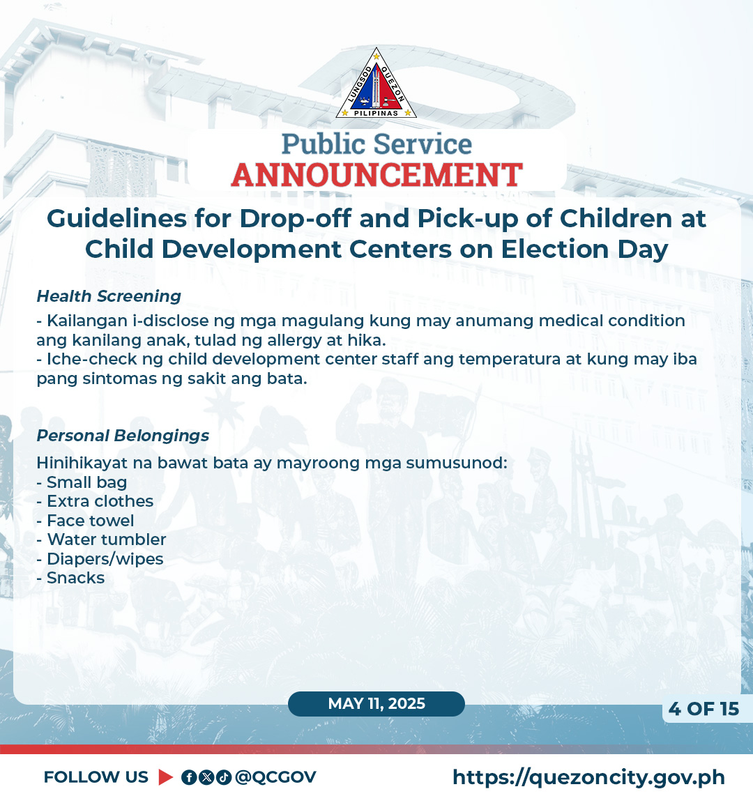 May be a graphic of child and text that says 'ក PILIPINAS Public Service ANNOUNCEMENT Guidelines for Drop-off and Pick-up of Children at Child Development Centers on Election Day Health Screening -Kailangan i-disclose ng mga magulang kung may anumang medical condition ang kanilang anak, tulad ng llergy hika. Iche-check ng child development center staff ang temperatura at kung may iba pang sintomas ng sakit ang bata. Personal Belongings Hinihikayat na bawat bata ay mayroong mga sumusunod: -Small bag -Extra clothes -Face towel Water tumbler Diapers/wipes Snacks MAY 11, 2025 FOLLOW US fod @QCGOV 40F15 4 OF 15 https://quezoncity.gov.ph'