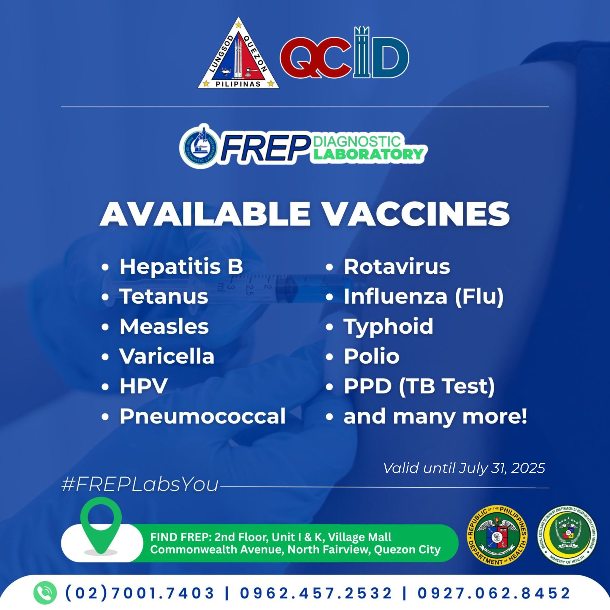 May be an image of text that says 'PILIPINAS QCID FREP DIAGNOSTIC LABORATORY AVAILABLE VACCINES Hepatitis B Tetanus ·Measles Varicella ·HPV •Pneumococcal •Rotavirus Influenza (Flu) Typhoid •Polio PPD (TB Test) and many more! #FREPLabsYor Valid until July 31, 2025 FIND FREP:2nd FREP: Floor Unit &K Village Mall Commonwealth Avenue, North Fairview, Quezon City (02)7001.7403 I 0962.457.2532 0927.062.8452'